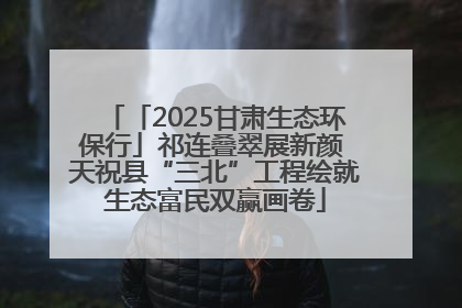 「2025甘肃生态环保行」祁连叠翠展新颜 天祝县“三北”工程绘就生态富民双赢画卷