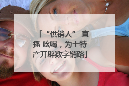 “供销人” 直播 吆喝，为土特产开辟数字销路