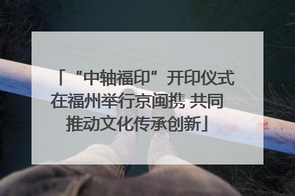 “中轴福印”开印仪式在福州举行京闽携 共同推动文化传承创新