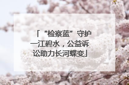 “检察蓝”守护一江碧水，公益诉讼助力长河蝶变