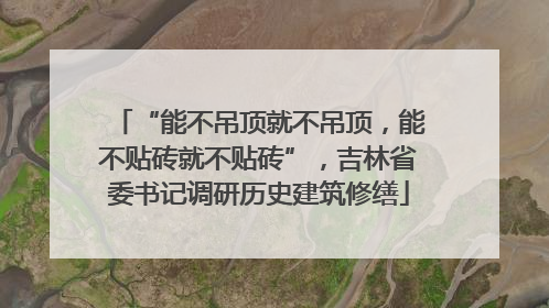 “能不吊顶就不吊顶，能不贴砖就不贴砖”，吉林省委书记调研历史建筑修缮