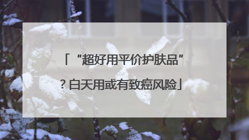 “超好用平价护肤品”？白天用或有致癌风险