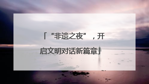 “非遗之夜”，开启文明对话新篇章