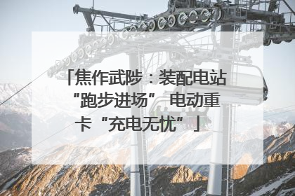 焦作武陟：装配电站“跑步进场” 电动重卡“充电无忧”