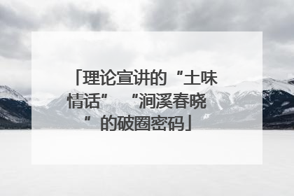 理论宣讲的“土味情话” “涧溪春晓”的破圈密码