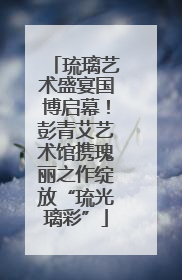 琉璃艺术盛宴国博启幕！彭青艾艺术馆携瑰丽之作绽放“琉光璃彩”