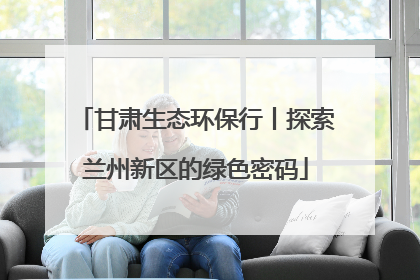 甘肃生态环保行丨探索兰州新区的绿色密码