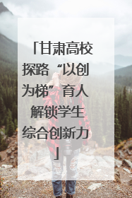 甘肃高校探路“以创为梯”育人 解锁学生综合创新力