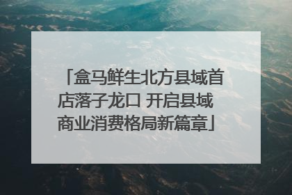 盒马鲜生北方县域首店落子龙口 开启县域商业消费格局新篇章