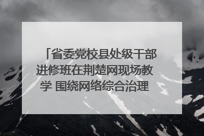 省委党校县处级干部进修班在荆楚网现场教学 围绕网络综合治理工作展开交流