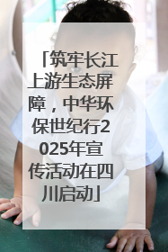 筑牢长江上游生态屏障，中华环保世纪行2025年宣传活动在四川启动