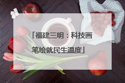 福建三明：科技画笔绘就民生温度