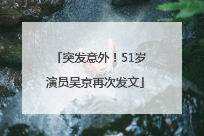 突发意外！51岁演员吴京再次发文