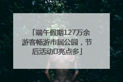 端午假期127万余游客畅游市属公园，节后活动﻿亮点多