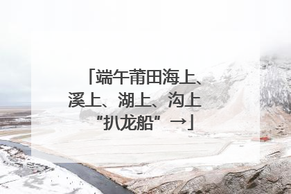 端午莆田海上、溪上、湖上、沟上“扒龙船”→