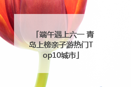 端午遇上六一 青岛上榜亲子游热门Top10城市