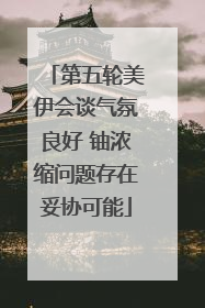第五轮美伊会谈气氛良好 铀浓缩问题存在妥协可能