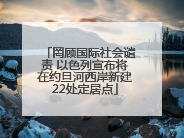 罔顾国际社会谴责 以色列宣布将在约旦河西岸新建22处定居点