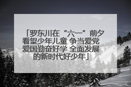 罗东川在“六一”前夕看望少年儿童 争当爱党爱国勤奋好学 全面发展的新时代好少年