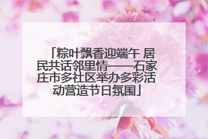 粽叶飘香迎端午 居民共话邻里情——石家庄市多社区举办多彩活动营造节日氛围