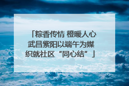 粽香传情 橙暖人心 武昌紫阳以端午为媒织就社区“同心结”