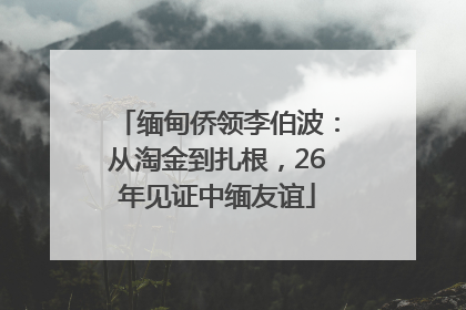 缅甸侨领李伯波：从淘金到扎根，26年见证中缅友谊