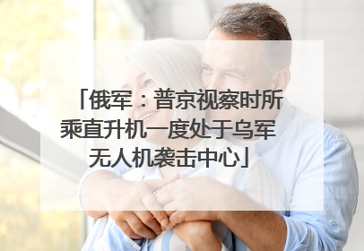 俄军：普京视察时所乘直升机一度处于乌军无人机袭击中心