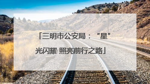 三明市公安局：“星”光闪耀 照亮前行之路