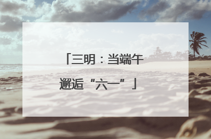 三明：当端午邂逅“六一”