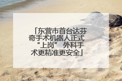 东营市首台达芬奇手术机器人正式“上岗” 外科手术更精准更安全