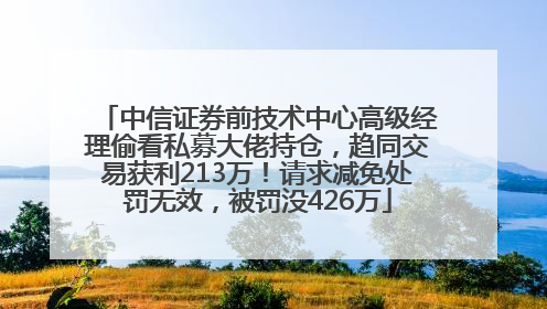 中信证券前技术中心高级经理偷看私募大佬持仓，趋同交易获利213万！请求减免处罚无效，被罚没426万