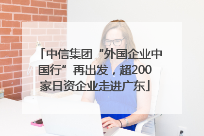 中信集团“外国企业中国行”再出发，超200家日资企业走进广东