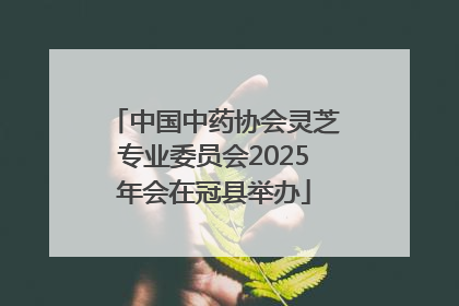 中国中药协会灵芝专业委员会2025年会在冠县举办