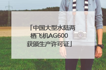 中国大型水陆两栖飞机AG600获颁生产许可证