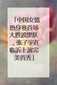 中国女篮热身赛首场大胜波黑队，张子宇在临沂上演完美首秀