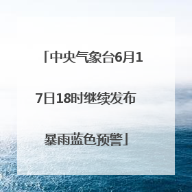 中央气象台6月17日18时继续发布暴雨蓝色预警