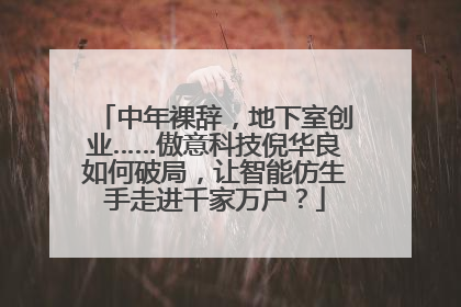 中年裸辞，地下室创业……傲意科技倪华良如何破局，让智能仿生手走进千家万户？