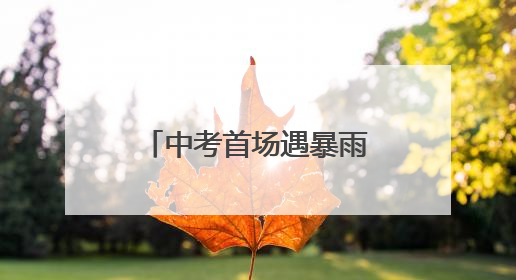 中考首场遇暴雨，武汉9.85万考生无一误考