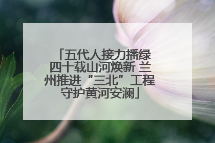 五代人接力播绿 四十载山河焕新 兰州推进“三北”工程守护黄河安澜