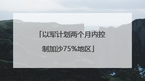 以军计划两个月内控制加沙75%地区