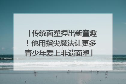 传统面塑捏出新童趣！他用指尖魔法让更多青少年爱上非遗面塑