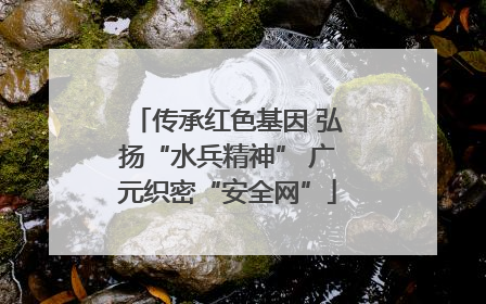 传承红色基因 弘扬“水兵精神” 广元织密“安全网”
