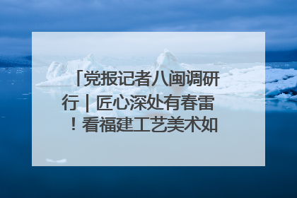 党报记者八闽调研行｜匠心深处有春雷！看福建工艺美术如何创新表达