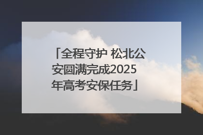 全程守护 松北公安圆满完成2025年高考安保任务