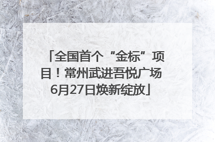 全国首个“金标”项目！常州武进吾悦广场6月27日焕新绽放