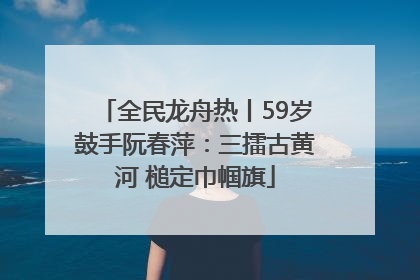 全民龙舟热丨59岁鼓手阮春萍：三擂古黄河 槌定巾帼旗