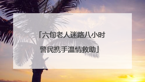 六旬老人迷路八小时 警民携手温情救助