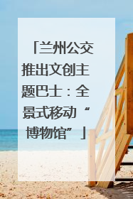 兰州公交推出文创主题巴士：全景式移动“博物馆”