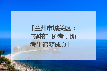 兰州市城关区：“硬核”护考，助考生追梦成真