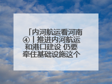内河航运看河南④丨推进内河航运和港口建设 仍要牵住基础设施这个“牛鼻子”